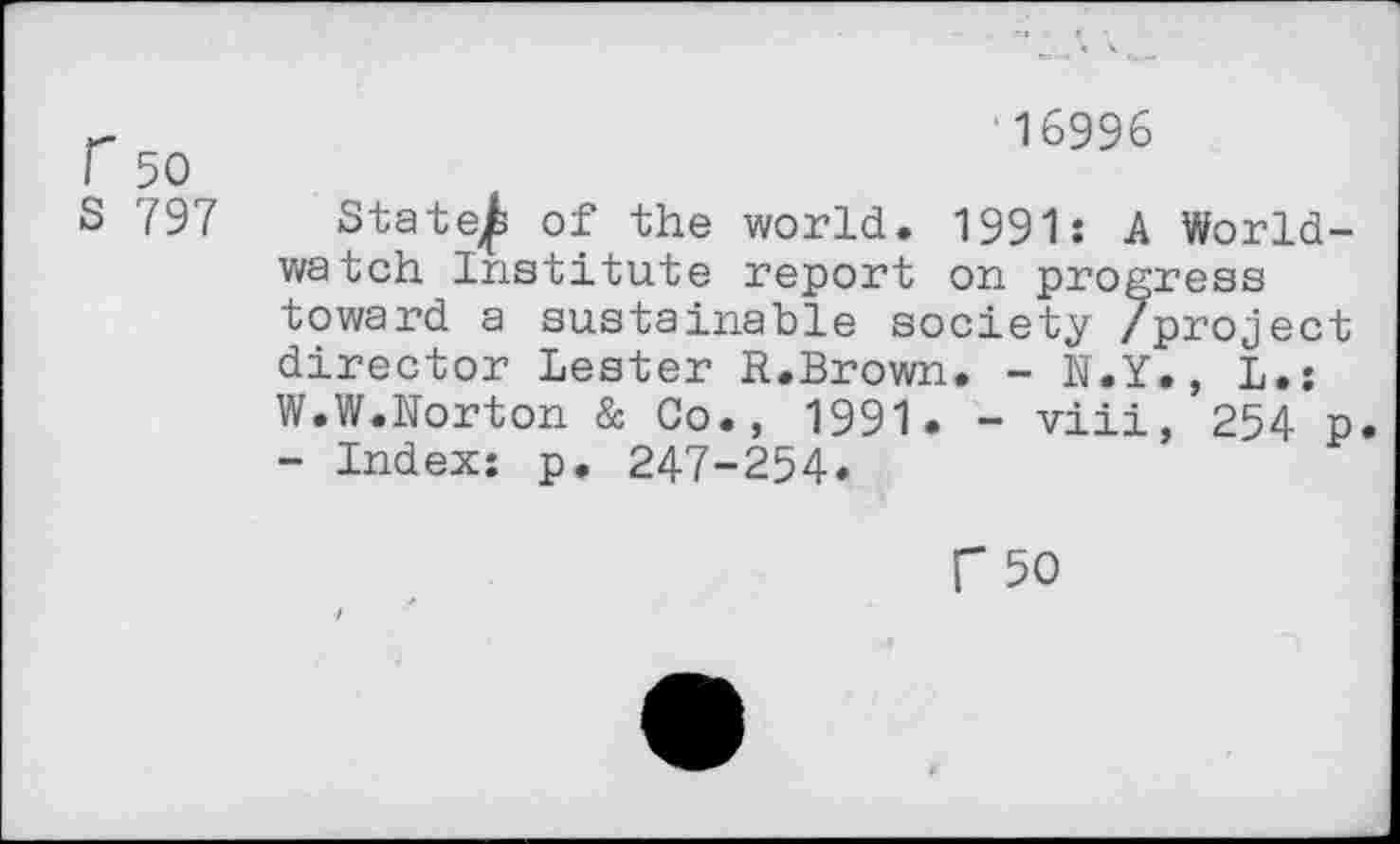 ﻿r 50
S 797
‘16996
Stat0 of the world. 1991: A Worldwatch Institute report on progress toward a sustainable society /project director Lester R.Brown. - N.Y., L.: W.W.Norton & Co., 1991. - viii, 254 p - Index: p. 247-254.
C 50